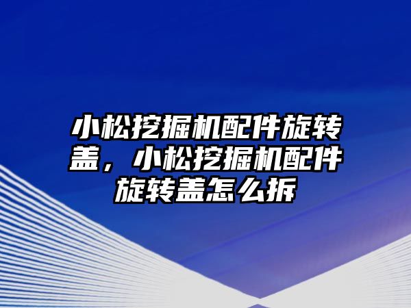 小松挖掘機配件旋轉蓋，小松挖掘機配件旋轉蓋怎么拆