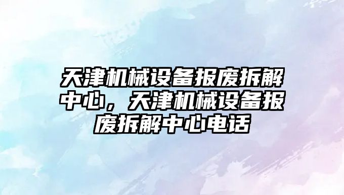 天津機械設備報廢拆解中心，天津機械設備報廢拆解中心電話