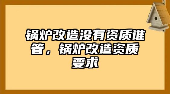 鍋爐改造沒有資質誰管，鍋爐改造資質要求