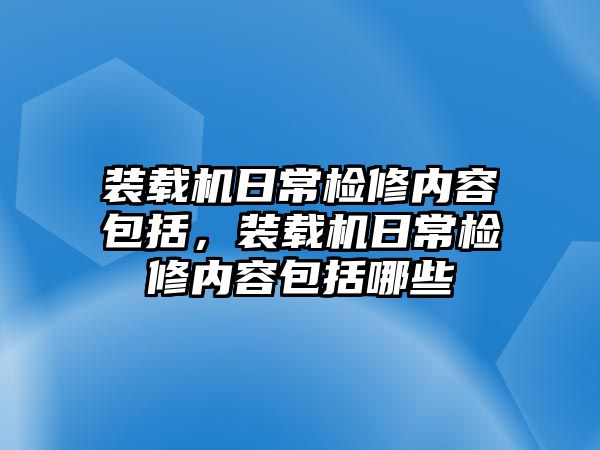 裝載機日常檢修內容包括，裝載機日常檢修內容包括哪些