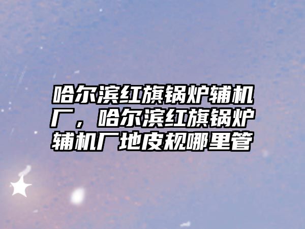 哈爾濱紅旗鍋爐輔機廠，哈爾濱紅旗鍋爐輔機廠地皮規哪里管