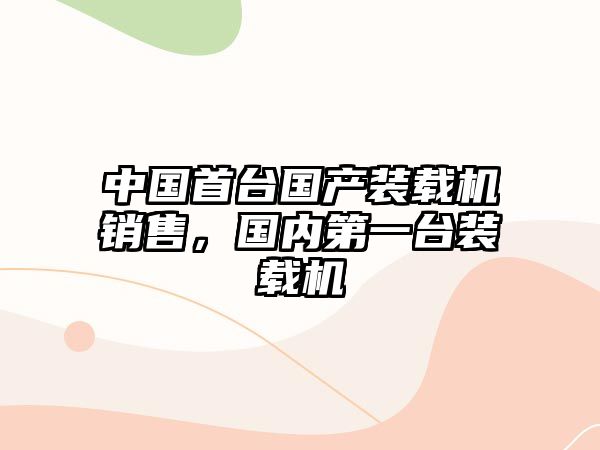 中國首臺國產(chǎn)裝載機(jī)銷售，國內(nèi)第一臺裝載機(jī)