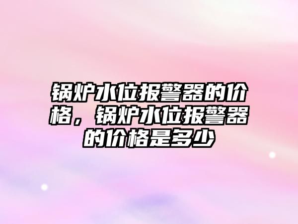 鍋爐水位報警器的價格，鍋爐水位報警器的價格是多少