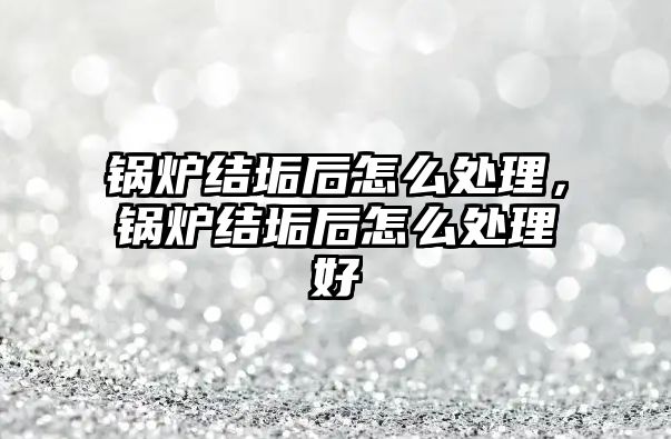 鍋爐結垢后怎么處理，鍋爐結垢后怎么處理好