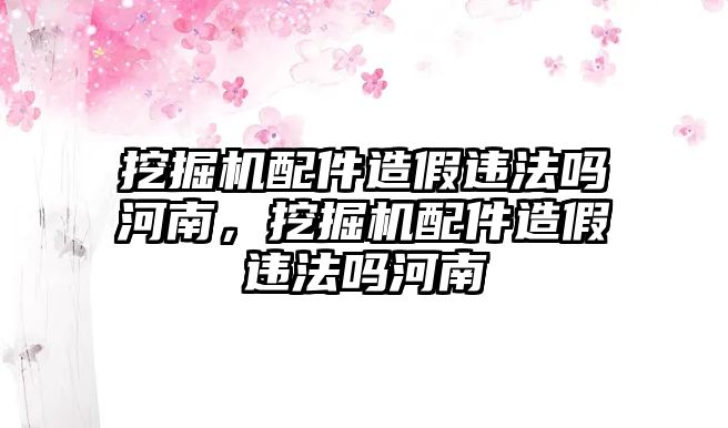 挖掘機(jī)配件造假違法嗎河南，挖掘機(jī)配件造假違法嗎河南