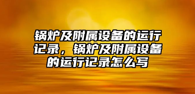 鍋爐及附屬設備的運行記錄，鍋爐及附屬設備的運行記錄怎么寫