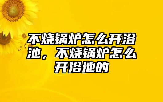 不燒鍋爐怎么開浴池，不燒鍋爐怎么開浴池的