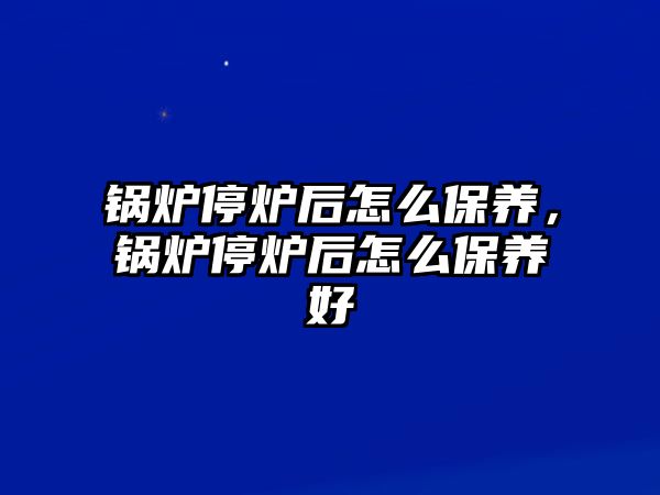 鍋爐停爐后怎么保養(yǎng)，鍋爐停爐后怎么保養(yǎng)好