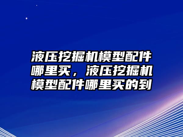 液壓挖掘機模型配件哪里買，液壓挖掘機模型配件哪里買的到