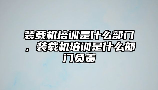 裝載機(jī)培訓(xùn)是什么部門(mén)，裝載機(jī)培訓(xùn)是什么部門(mén)負(fù)責(zé)