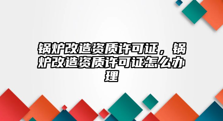 鍋爐改造資質許可證，鍋爐改造資質許可證怎么辦理