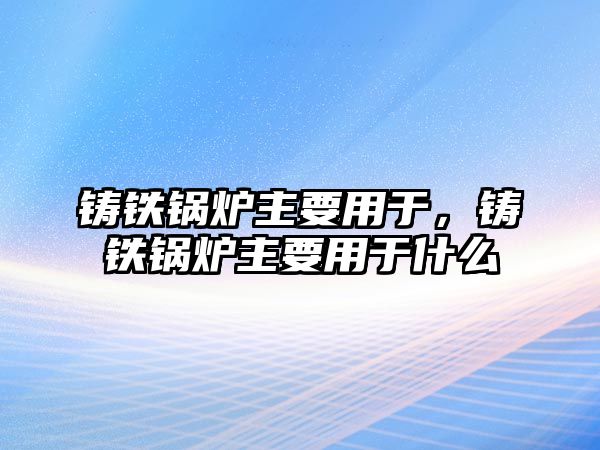 鑄鐵鍋爐主要用于，鑄鐵鍋爐主要用于什么