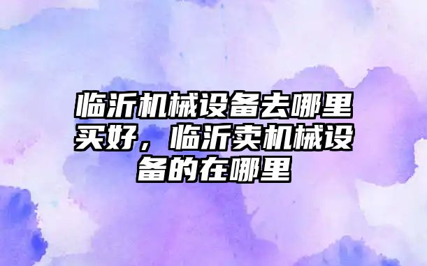 臨沂機械設(shè)備去哪里買好，臨沂賣機械設(shè)備的在哪里