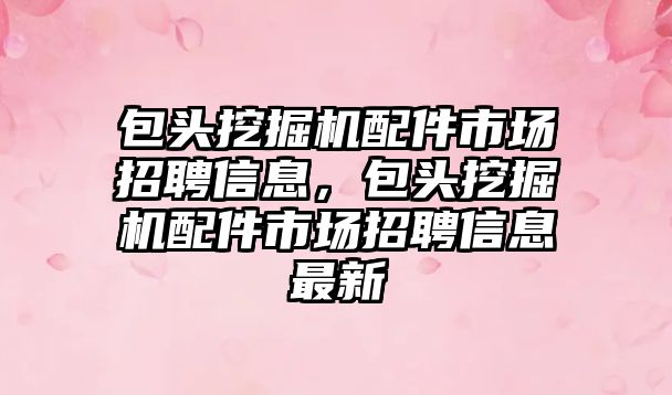 包頭挖掘機配件市場招聘信息，包頭挖掘機配件市場招聘信息最新