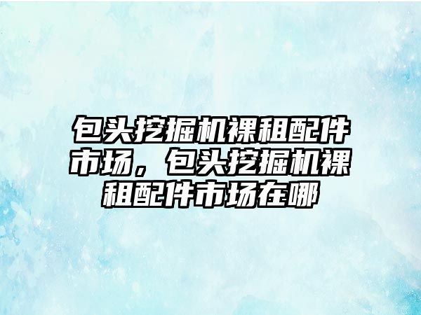 包頭挖掘機裸租配件市場，包頭挖掘機裸租配件市場在哪