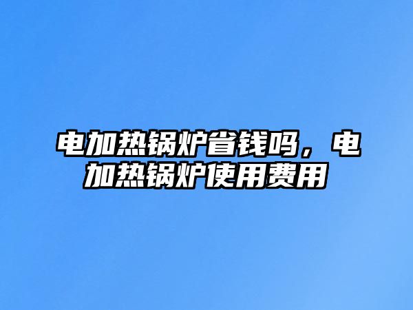 電加熱鍋爐省錢嗎，電加熱鍋爐使用費用