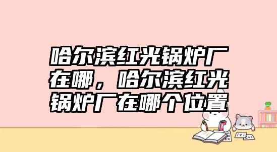 哈爾濱紅光鍋爐廠在哪，哈爾濱紅光鍋爐廠在哪個位置