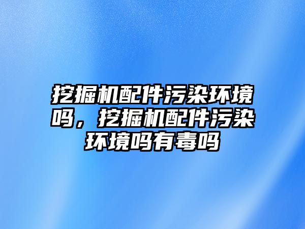 挖掘機配件污染環境嗎，挖掘機配件污染環境嗎有毒嗎