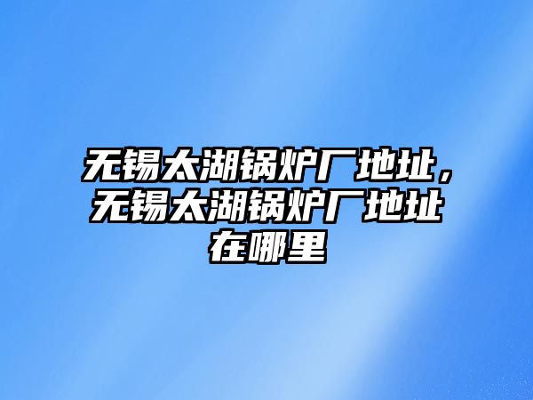 無錫太湖鍋爐廠地址，無錫太湖鍋爐廠地址在哪里