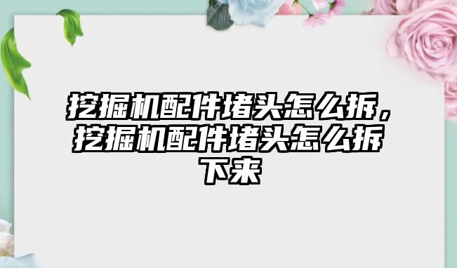 挖掘機配件堵頭怎么拆，挖掘機配件堵頭怎么拆下來