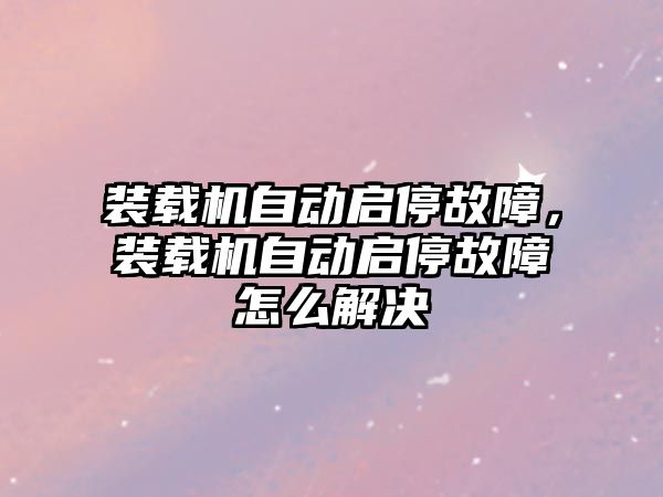 裝載機自動啟停故障，裝載機自動啟停故障怎么解決