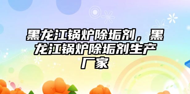 黑龍江鍋爐除垢劑，黑龍江鍋爐除垢劑生產廠家