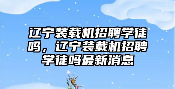 遼寧裝載機招聘學徒嗎，遼寧裝載機招聘學徒嗎最新消息