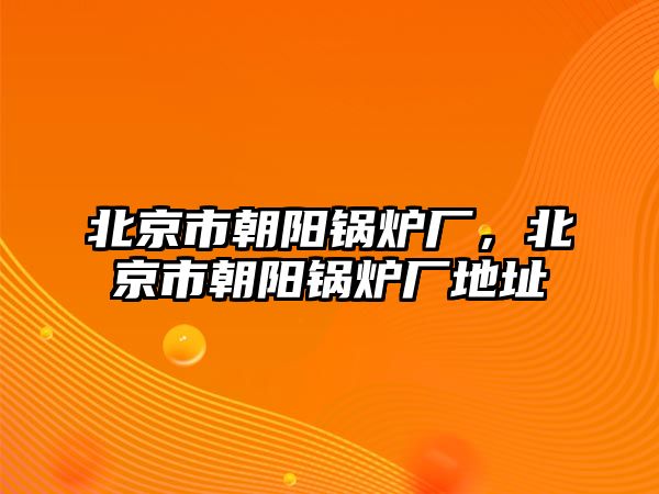 北京市朝陽鍋爐廠，北京市朝陽鍋爐廠地址