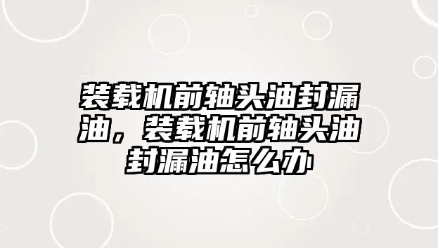 裝載機前軸頭油封漏油，裝載機前軸頭油封漏油怎么辦