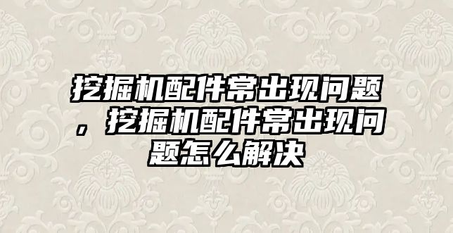 挖掘機配件常出現問題，挖掘機配件常出現問題怎么解決