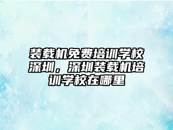 裝載機免費培訓(xùn)學校深圳，深圳裝載機培訓(xùn)學校在哪里