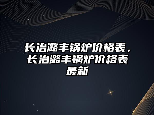 長治潞豐鍋爐價格表，長治潞豐鍋爐價格表最新