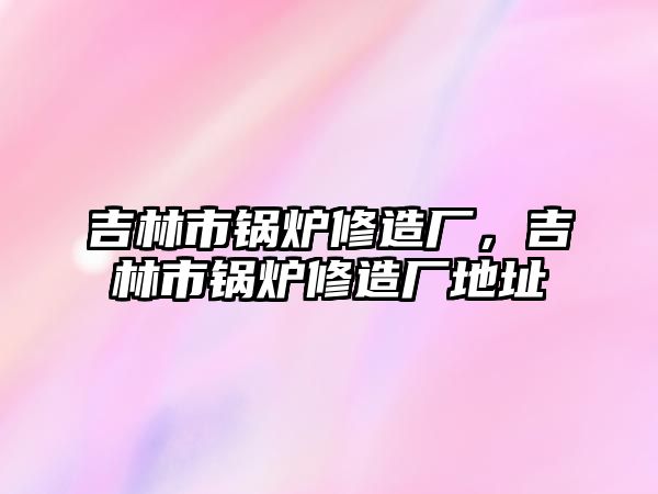 吉林市鍋爐修造廠，吉林市鍋爐修造廠地址