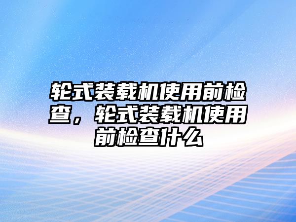 輪式裝載機使用前檢查，輪式裝載機使用前檢查什么