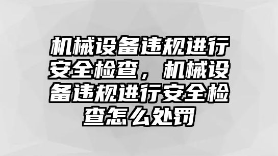 機(jī)械設(shè)備違規(guī)進(jìn)行安全檢查，機(jī)械設(shè)備違規(guī)進(jìn)行安全檢查怎么處罰