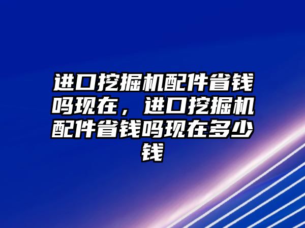 進口挖掘機配件省錢嗎現(xiàn)在，進口挖掘機配件省錢嗎現(xiàn)在多少錢