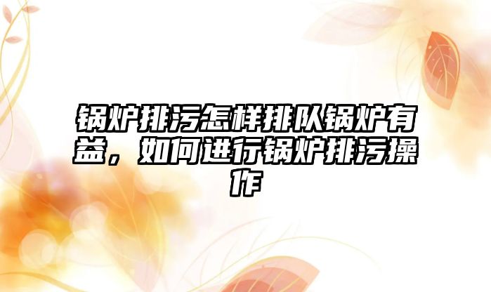 鍋爐排污怎樣排隊鍋爐有益，如何進行鍋爐排污操作