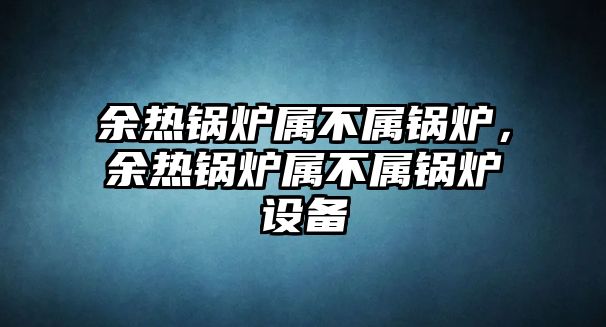 余熱鍋爐屬不屬鍋爐，余熱鍋爐屬不屬鍋爐設備