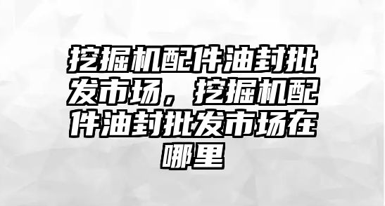 挖掘機配件油封批發市場，挖掘機配件油封批發市場在哪里