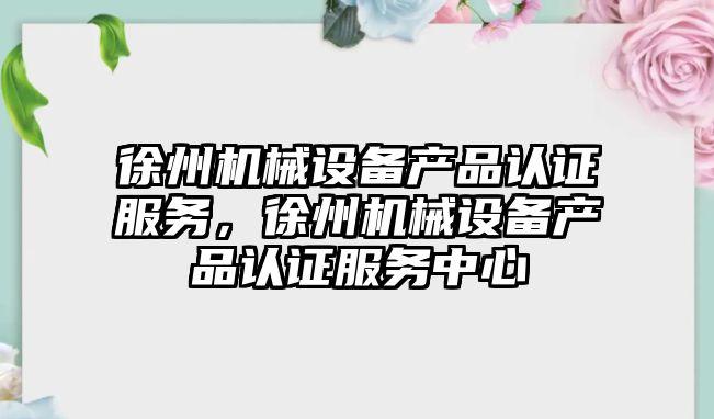 徐州機械設備產品認證服務，徐州機械設備產品認證服務中心