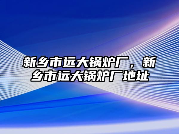 新鄉(xiāng)市遠大鍋爐廠，新鄉(xiāng)市遠大鍋爐廠地址