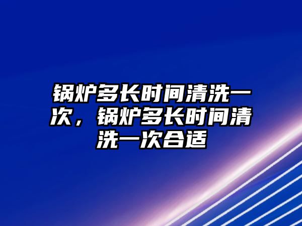 鍋爐多長時間清洗一次，鍋爐多長時間清洗一次合適