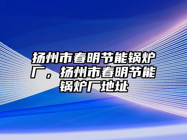 揚州市春明節(jié)能鍋爐廠，揚州市春明節(jié)能鍋爐廠地址