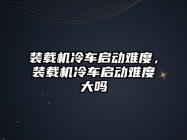 裝載機冷車啟動難度，裝載機冷車啟動難度大嗎