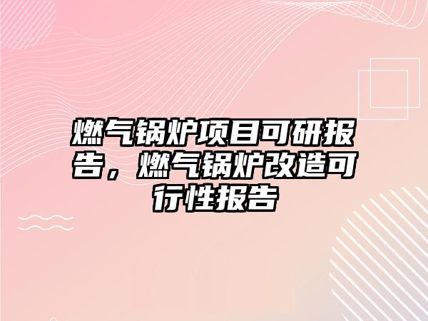 燃氣鍋爐項目可研報告，燃氣鍋爐改造可行性報告