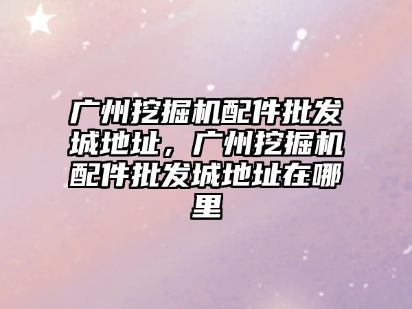 廣州挖掘機配件批發城地址，廣州挖掘機配件批發城地址在哪里