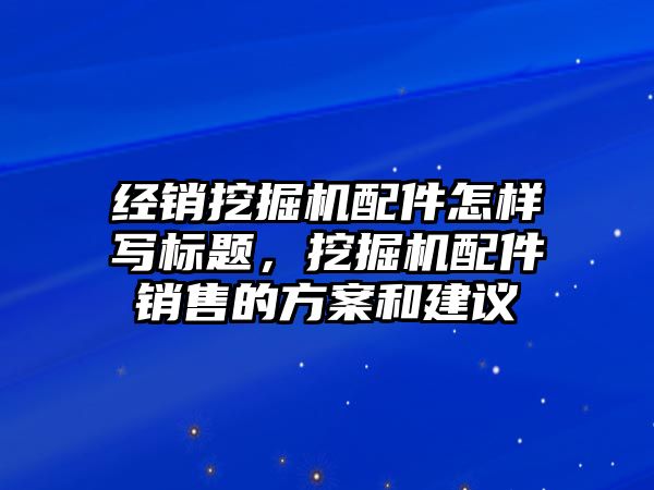 經銷挖掘機配件怎樣寫標題，挖掘機配件銷售的方案和建議