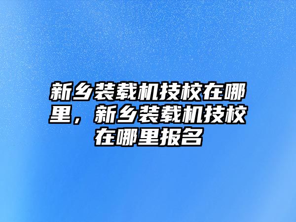 新鄉裝載機技校在哪里，新鄉裝載機技校在哪里報名