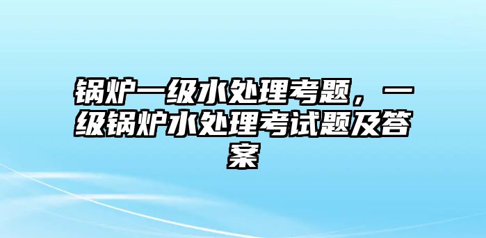 鍋爐一級水處理考題，一級鍋爐水處理考試題及答案