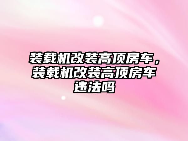 裝載機改裝高頂房車，裝載機改裝高頂房車違法嗎